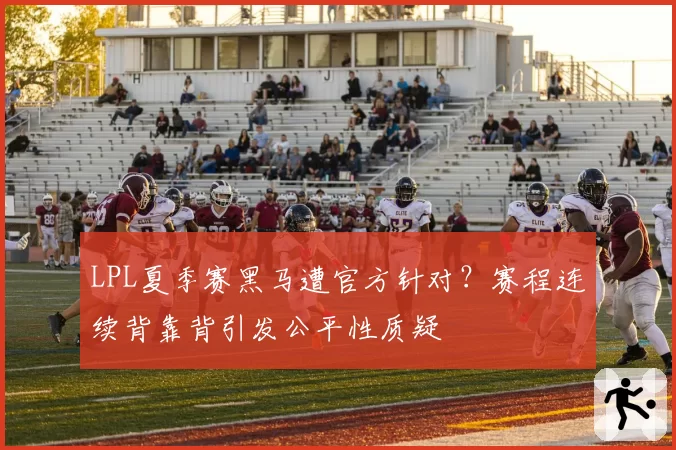 LPL夏季赛黑马遭官方针对？赛程连续背靠背引发公平性质疑