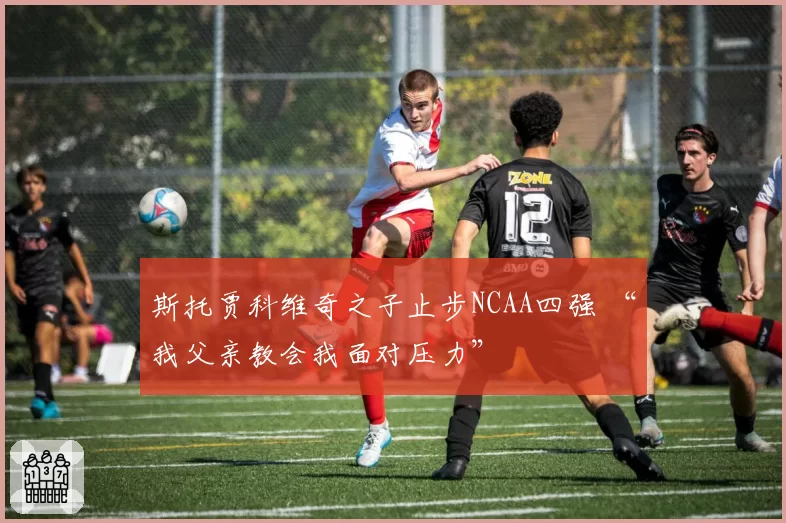 斯托贾科维奇之子止步NCAA四强 “我父亲教会我面对压力”