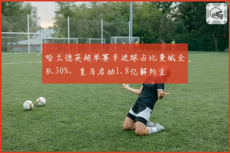 哈兰德英超单赛季进球占比曼城全队30%，皇马启动1.8亿解约金