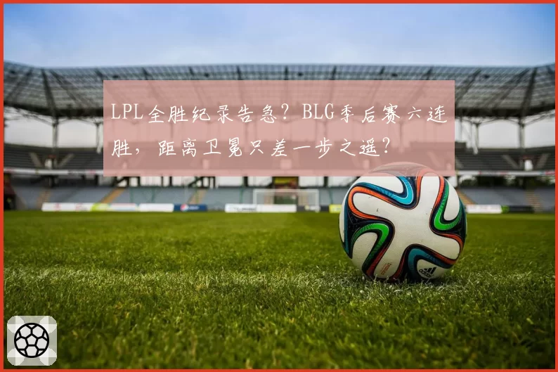 LPL全胜纪录告急？BLG季后赛六连胜，距离卫冕只差一步之遥？