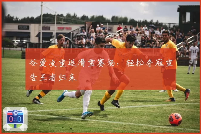 谷爱凌重返滑雪赛场,轻松夺冠宣告王者归来