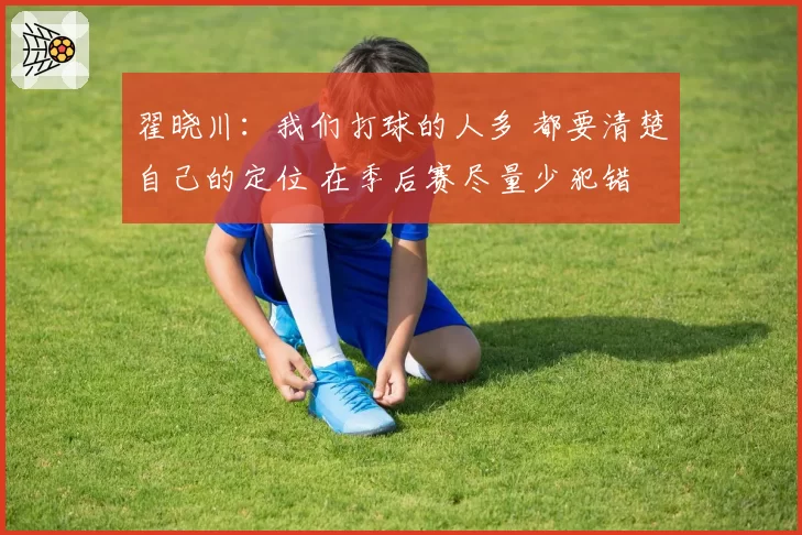 翟晓川：我们打球的人多 都要清楚自己的定位 在季后赛尽量少犯错