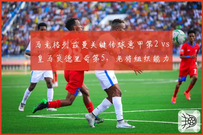 马竞格列兹曼关键传球意甲第2 vs 皇马莫德里奇第5，老将组织能力谁更持久？