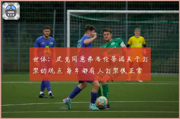 世体：皮克同意弗洛伦蒂诺关于打架的观点 每年都有人打架很正常