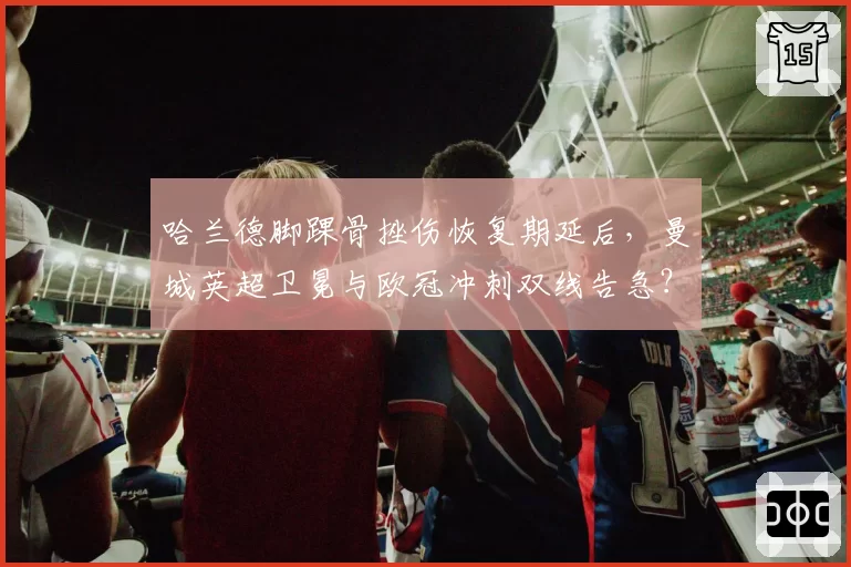 哈兰德脚踝骨挫伤恢复期延后，曼城英超卫冕与欧冠冲刺双线告急？