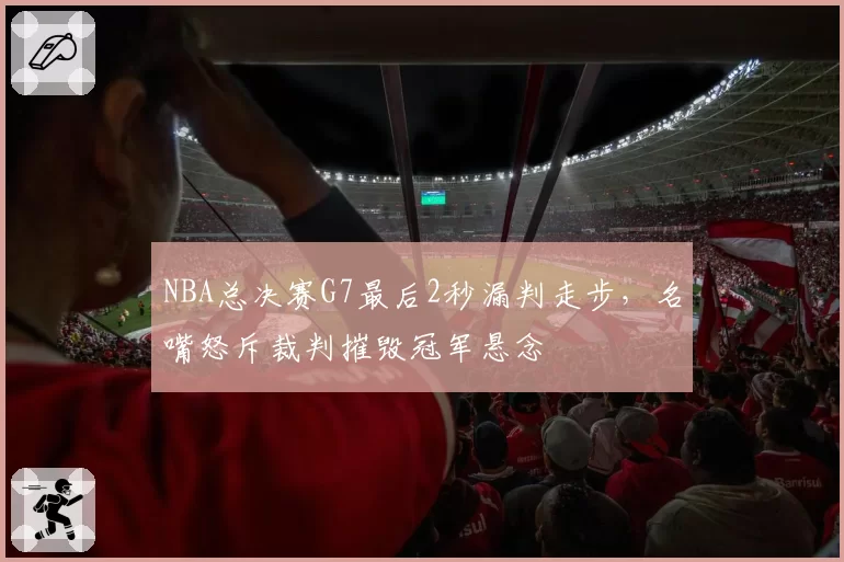 NBA总决赛G7最后2秒漏判走步，名嘴怒斥裁判摧毁冠军悬念