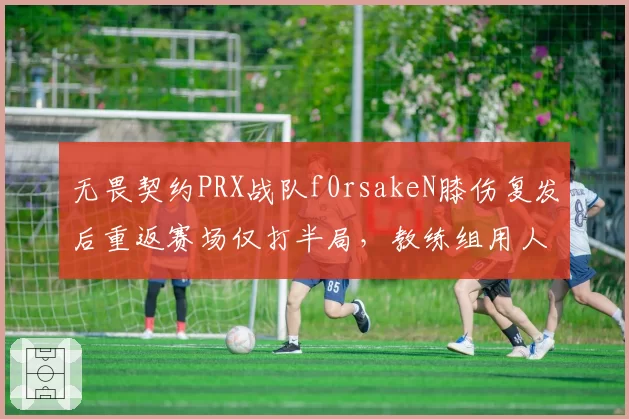 无畏契约PRX战队f0rsakeN膝伤复发后重返赛场仅打半局，教练组用人策略引内部不满