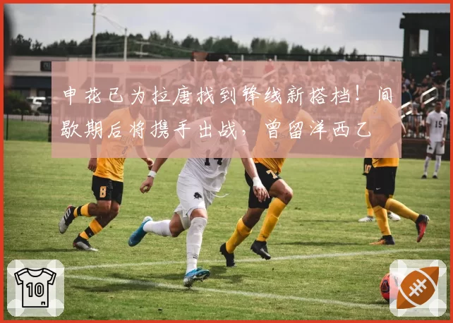 申花已为拉唐找到锋线新搭档!间歇期后将携手出战,曾留洋西乙
