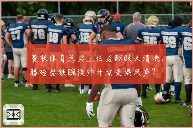 曼联体育总监上任后酝酿大清洗,滕哈赫铁腕换帅计划走漏风声?