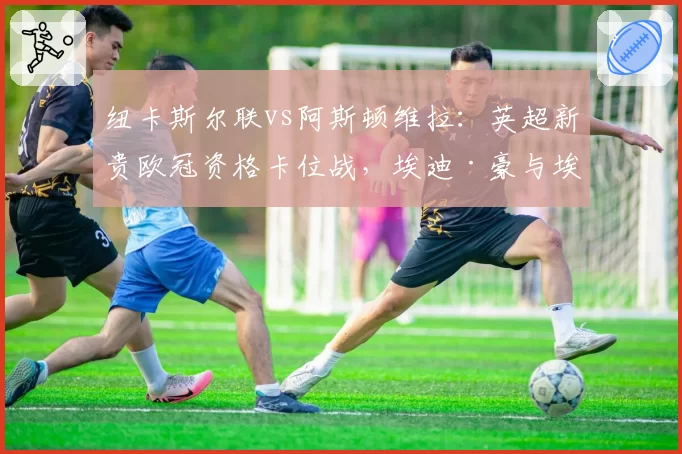 纽卡斯尔联vs阿斯顿维拉：英超新贵欧冠资格卡位战，埃迪·豪与埃梅里战术前瞻