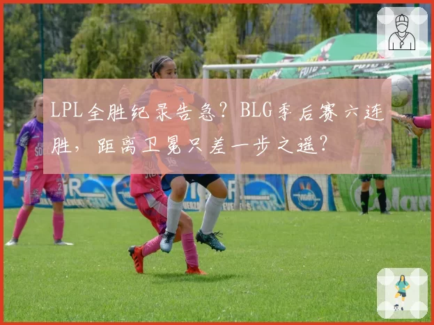 LPL全胜纪录告急？BLG季后赛六连胜，距离卫冕只差一步之遥？
