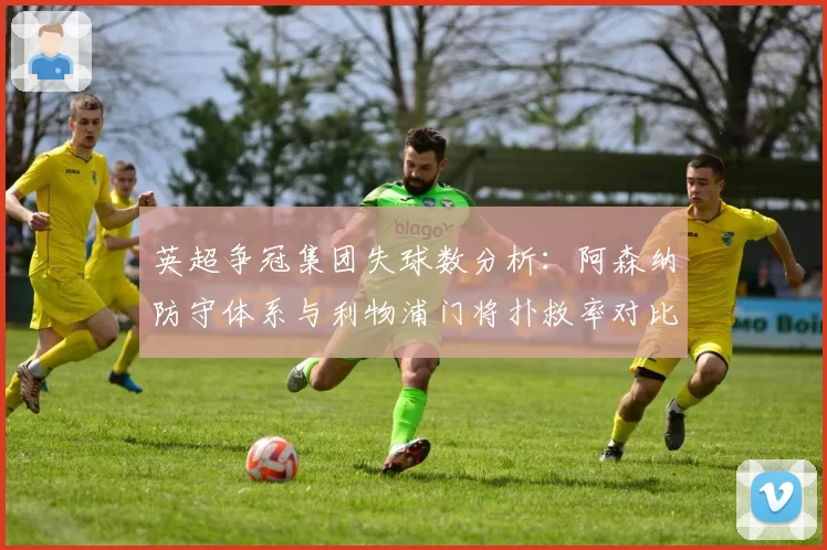 英超争冠集团失球数分析:阿森纳防守体系与利物浦门将扑救率对比