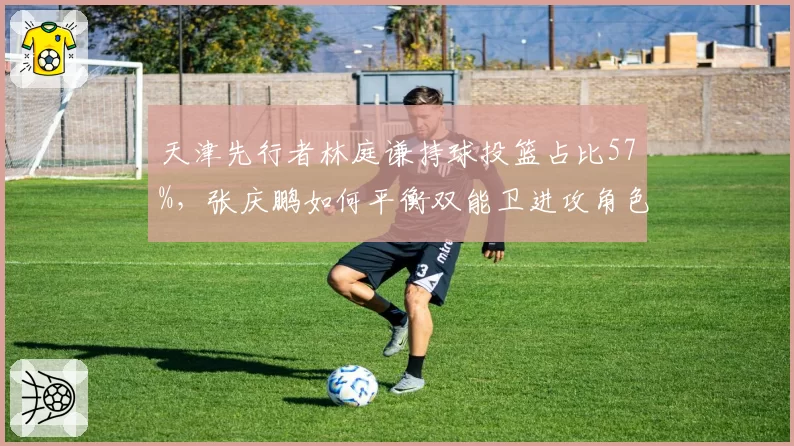 天津先行者林庭谦持球投篮占比57%,张庆鹏如何平衡双能卫进攻角色?