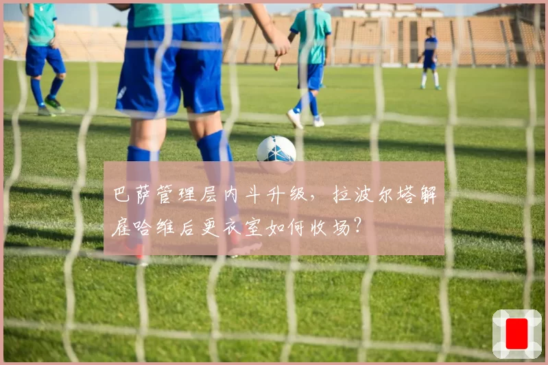 巴萨管理层内斗升级，拉波尔塔解雇哈维后更衣室如何收场？