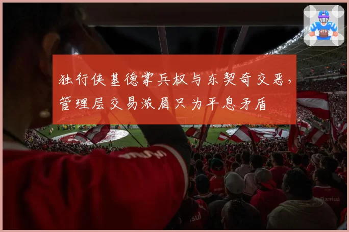 独行侠基德掌兵权与东契奇交恶，管理层交易浓眉只为平息矛盾