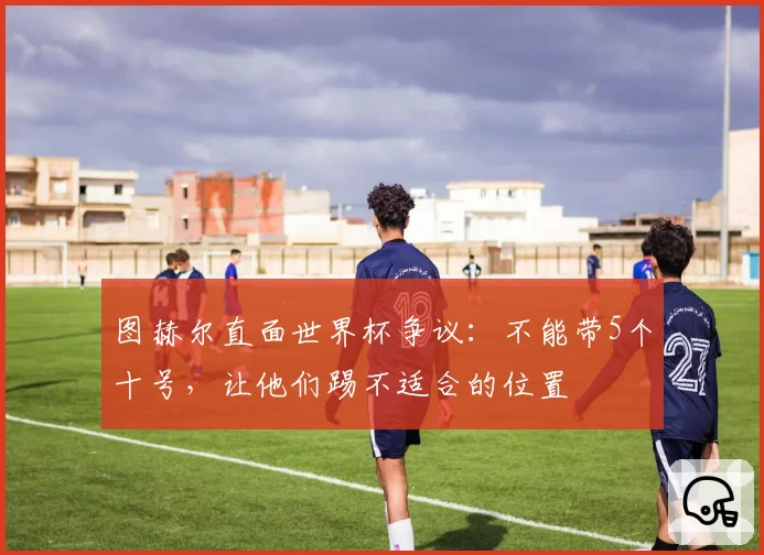 图赫尔直面世界杯争议：不能带5个十号，让他们踢不适合的位置
