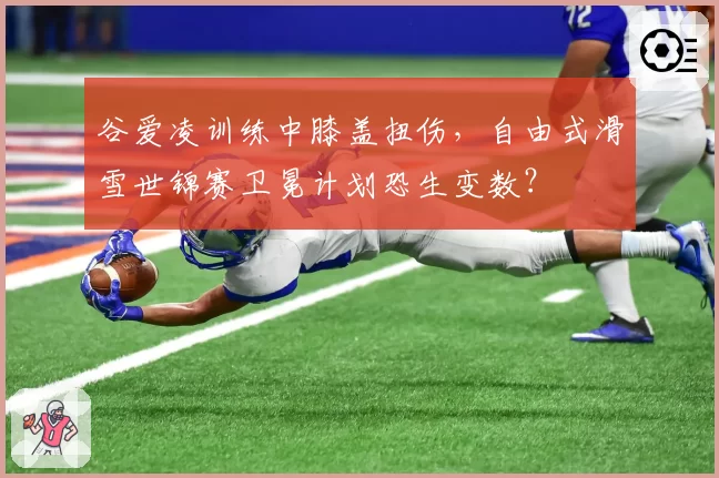 谷爱凌训练中膝盖扭伤，自由式滑雪世锦赛卫冕计划恐生变数？