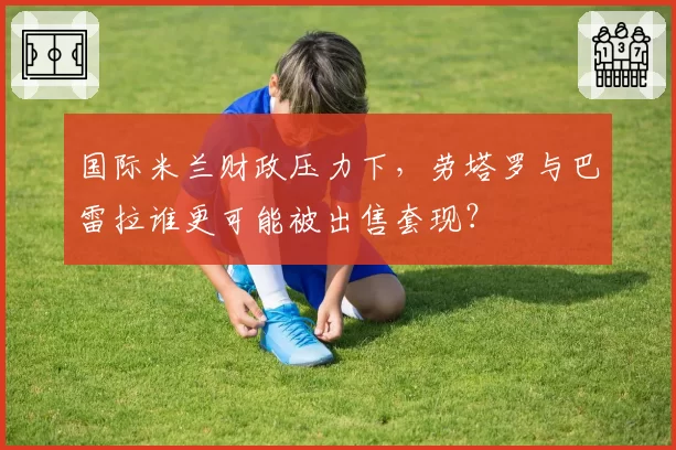 国际米兰财政压力下，劳塔罗与巴雷拉谁更可能被出售套现？