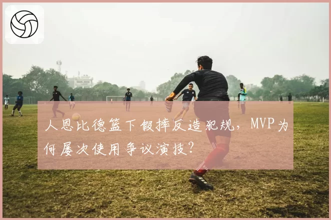 人恩比德篮下假摔反造犯规，MVP为何屡次使用争议演技？